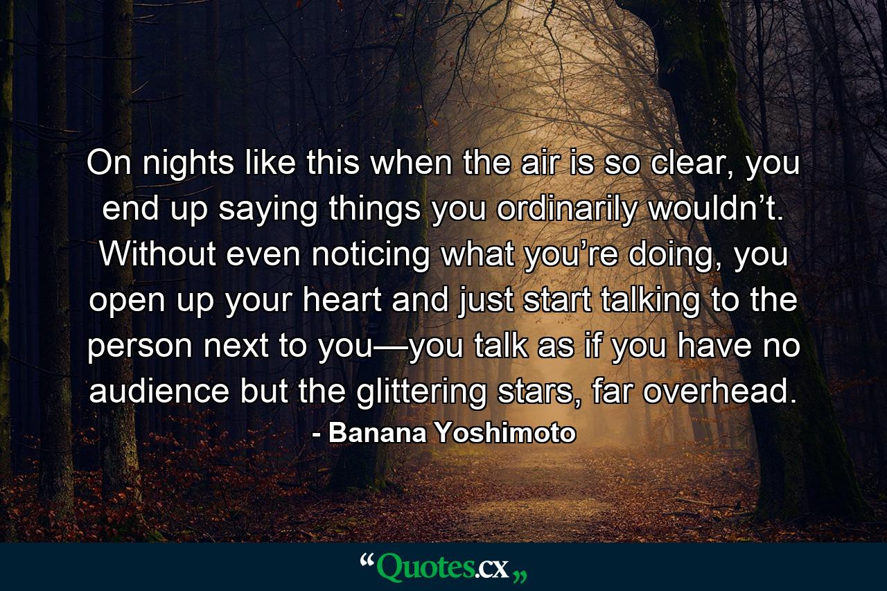 On nights like this when the air is so clear, you end up saying things you ordinarily wouldn’t. Without even noticing what you’re doing, you open up your heart and just start talking to the person next to you—you talk as if you have no audience but the glittering stars, far overhead. - Quote by Banana Yoshimoto