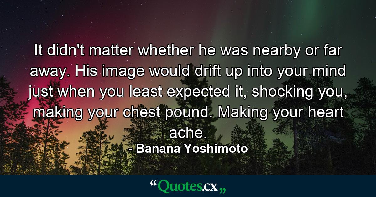 It didn't matter whether he was nearby or far away. His image would drift up into your mind just when you least expected it, shocking you, making your chest pound. Making your heart ache. - Quote by Banana Yoshimoto