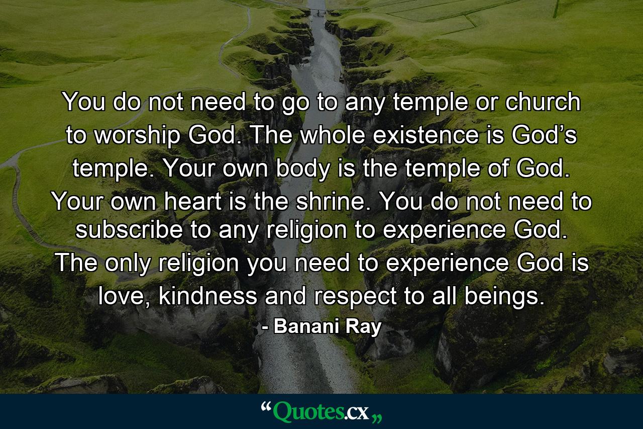 You do not need to go to any temple or church to worship God. The whole existence is God’s temple. Your own body is the temple of God. Your own heart is the shrine. You do not need to subscribe to any religion to experience God. The only religion you need to experience God is love, kindness and respect to all beings. - Quote by Banani Ray