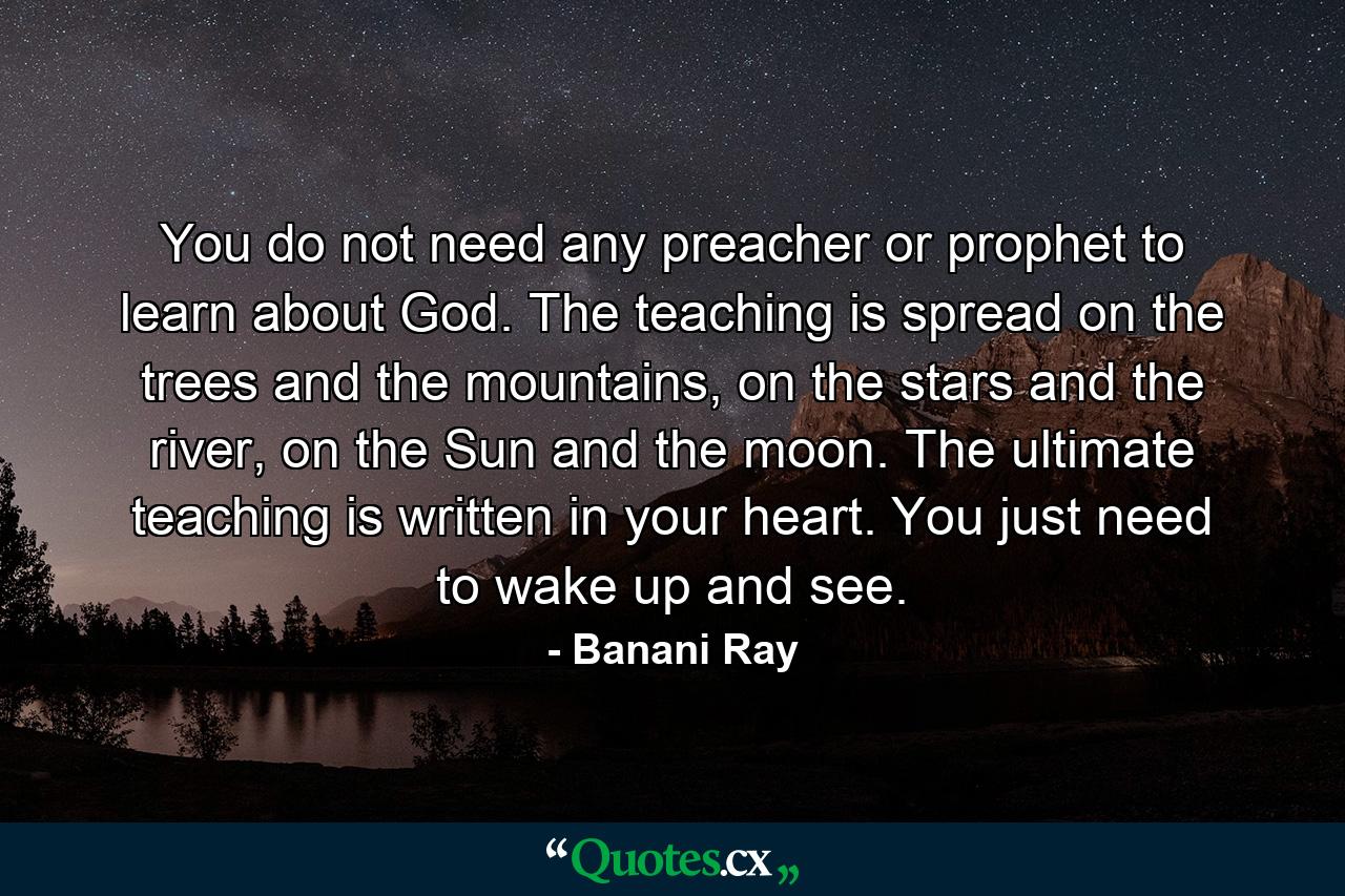 You do not need any preacher or prophet to learn about God. The teaching is spread on the trees and the mountains, on the stars and the river, on the Sun and the moon. The ultimate teaching is written in your heart. You just need to wake up and see. - Quote by Banani Ray