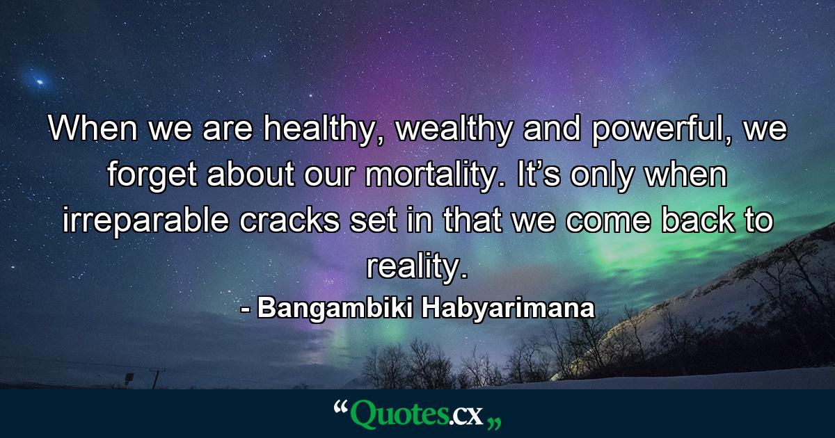 When we are healthy, wealthy and powerful, we forget about our mortality. It’s only when irreparable cracks set in that we come back to reality. - Quote by Bangambiki Habyarimana