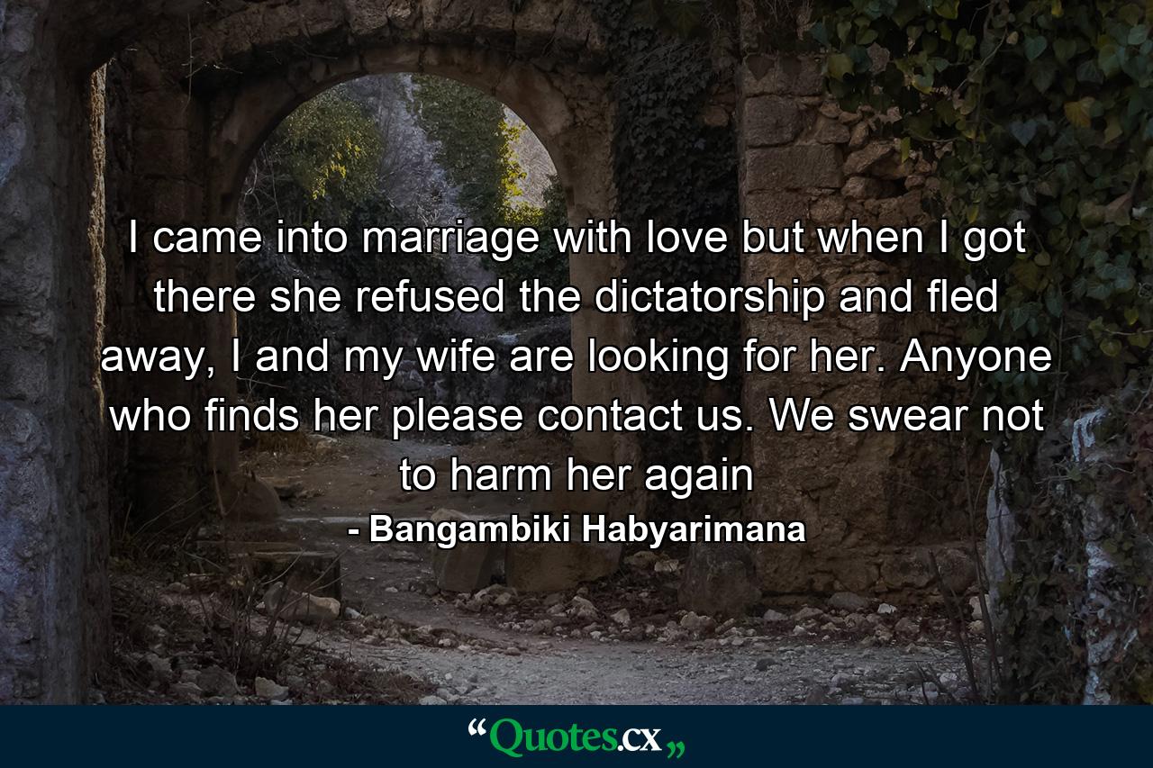 I came into marriage with love but when I got there she refused the dictatorship and fled away, I and my wife are looking for her. Anyone who finds her please contact us. We swear not to harm her again - Quote by Bangambiki Habyarimana