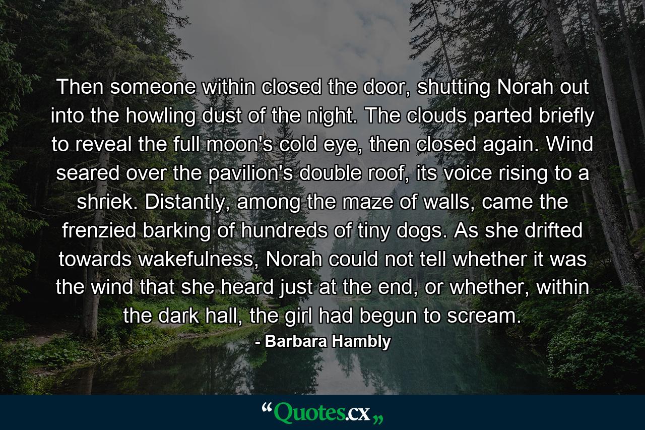 Then someone within closed the door, shutting Norah out into the howling dust of the night. The clouds parted briefly to reveal the full moon's cold eye, then closed again. Wind seared over the pavilion's double roof, its voice rising to a shriek. Distantly, among the maze of walls, came the frenzied barking of hundreds of tiny dogs. As she drifted towards wakefulness, Norah could not tell whether it was the wind that she heard just at the end, or whether, within the dark hall, the girl had begun to scream. - Quote by Barbara Hambly