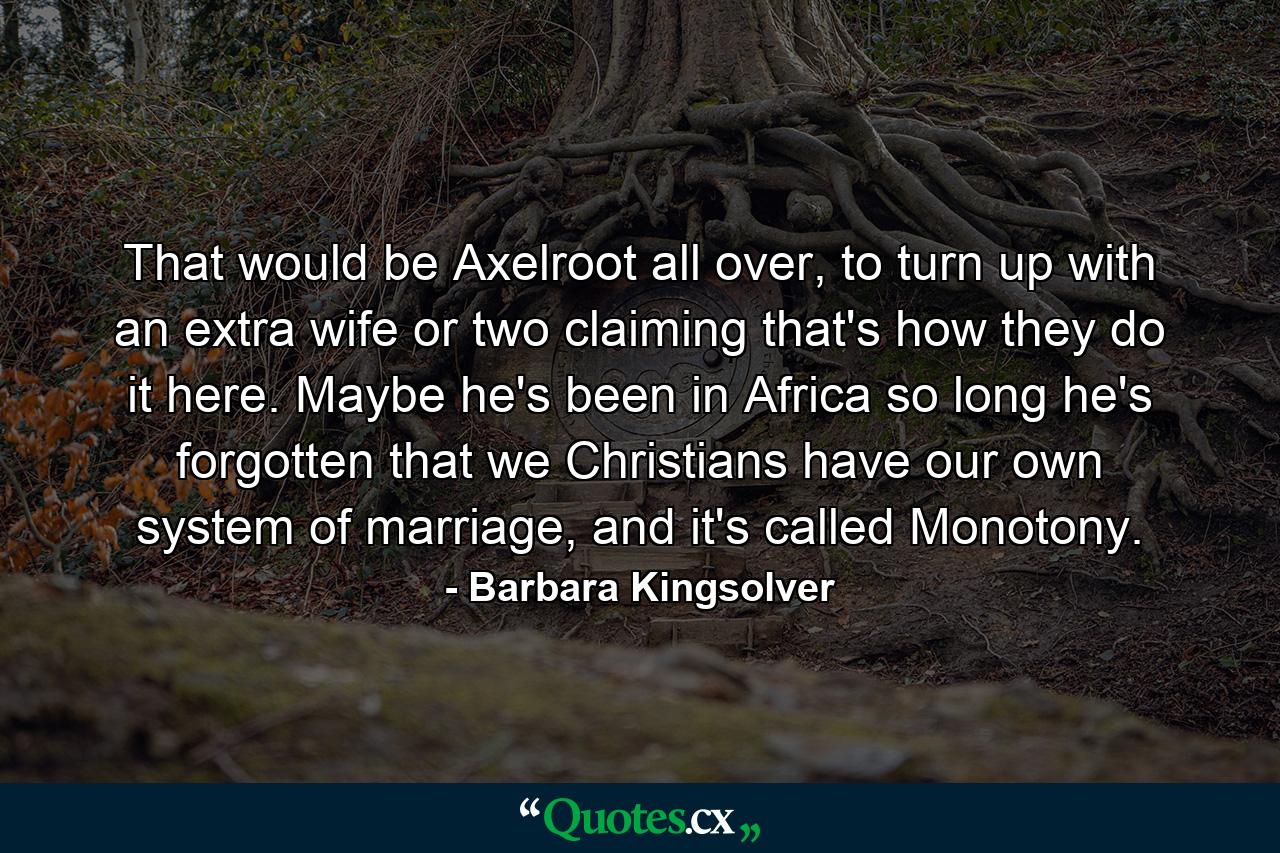 That would be Axelroot all over, to turn up with an extra wife or two claiming that's how they do it here. Maybe he's been in Africa so long he's forgotten that we Christians have our own system of marriage, and it's called Monotony. - Quote by Barbara Kingsolver