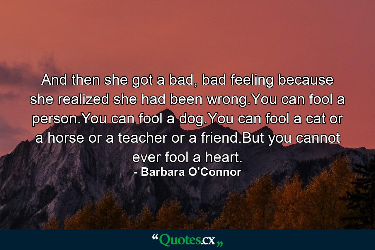 And then she got a bad, bad feeling because she realized she had been wrong.You can fool a person.You can fool a dog.You can fool a cat or a horse or a teacher or a friend.But you cannot ever fool a heart. - Quote by Barbara O'Connor