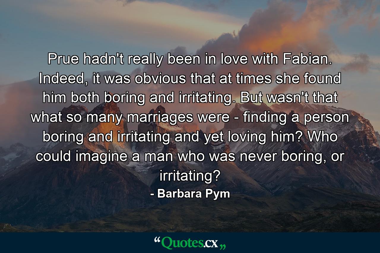 Prue hadn't really been in love with Fabian. Indeed, it was obvious that at times she found him both boring and irritating. But wasn't that what so many marriages were - finding a person boring and irritating and yet loving him? Who could imagine a man who was never boring, or irritating? - Quote by Barbara Pym