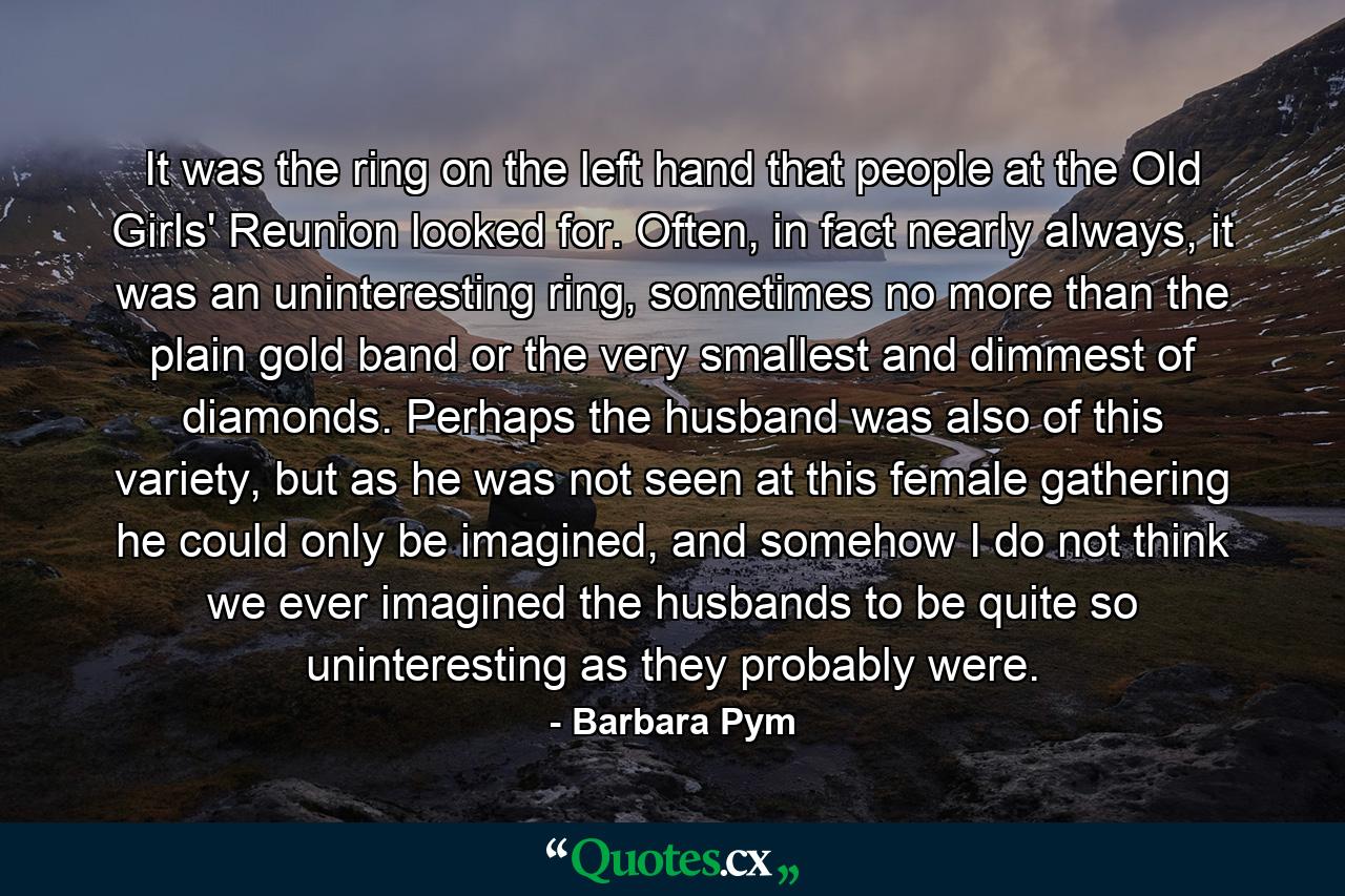 It was the ring on the left hand that people at the Old Girls' Reunion looked for. Often, in fact nearly always, it was an uninteresting ring, sometimes no more than the plain gold band or the very smallest and dimmest of diamonds. Perhaps the husband was also of this variety, but as he was not seen at this female gathering he could only be imagined, and somehow I do not think we ever imagined the husbands to be quite so uninteresting as they probably were. - Quote by Barbara Pym