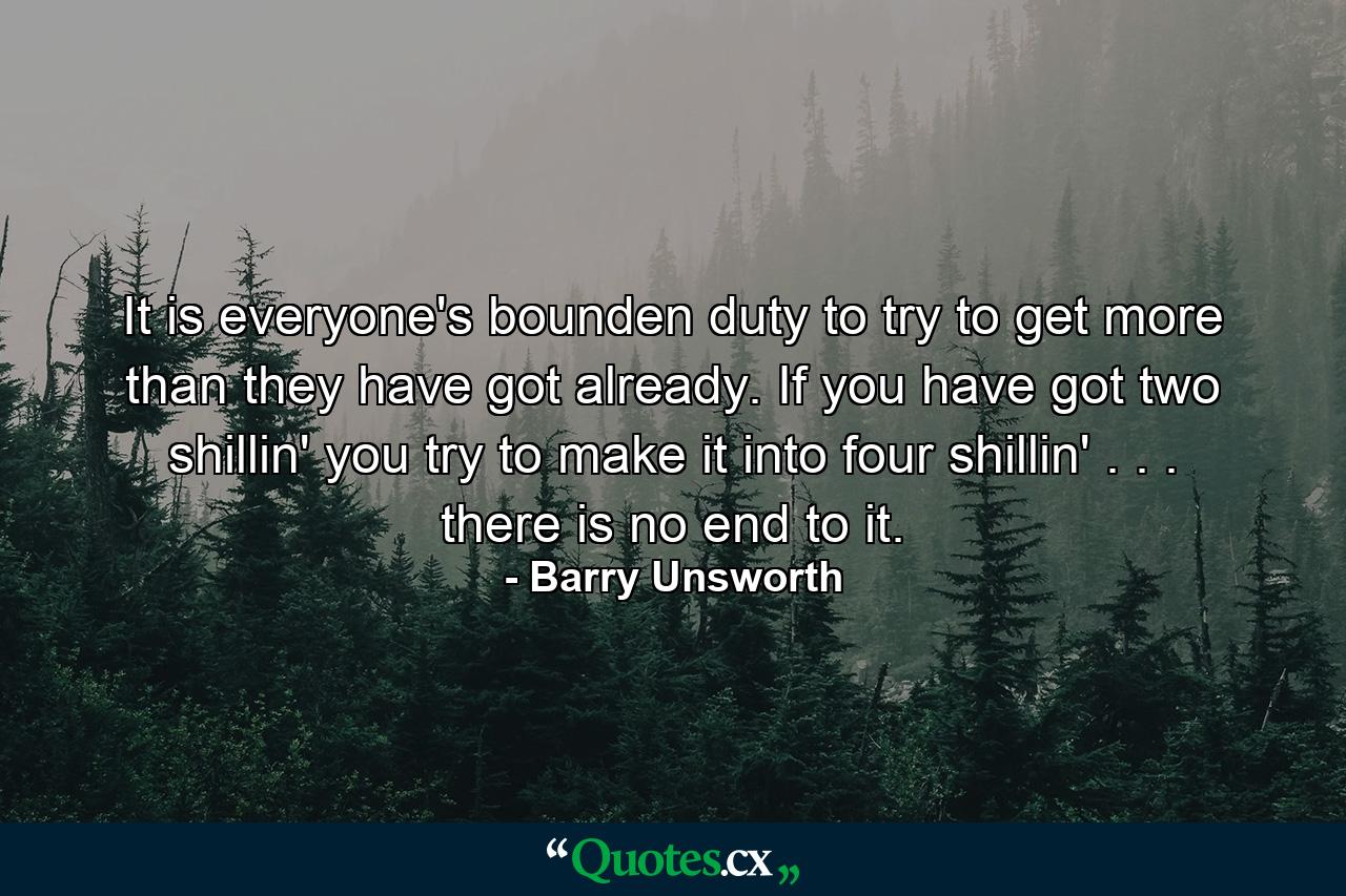 It is everyone's bounden duty to try to get more than they have got already. If you have got two shillin' you try to make it into four shillin' . . . there is no end to it. - Quote by Barry Unsworth