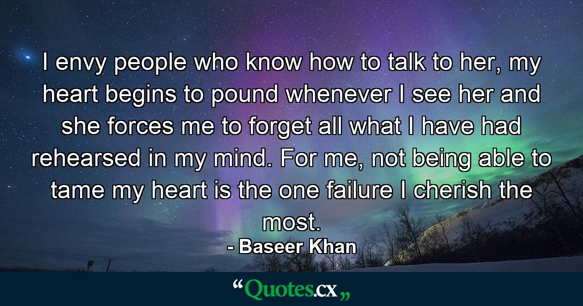 I envy people who know how to talk to her, my heart begins to pound whenever I see her and she forces me to forget all what I have had rehearsed in my mind. For me, not being able to tame my heart is the one failure I cherish the most. - Quote by Baseer Khan