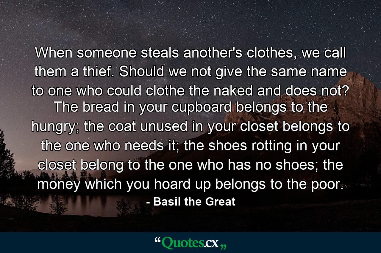 When someone steals another's clothes, we call them a thief. Should we not give the same name to one who could clothe the naked and does not? The bread in your cupboard belongs to the hungry; the coat unused in your closet belongs to the one who needs it; the shoes rotting in your closet belong to the one who has no shoes; the money which you hoard up belongs to the poor. - Quote by Basil the Great