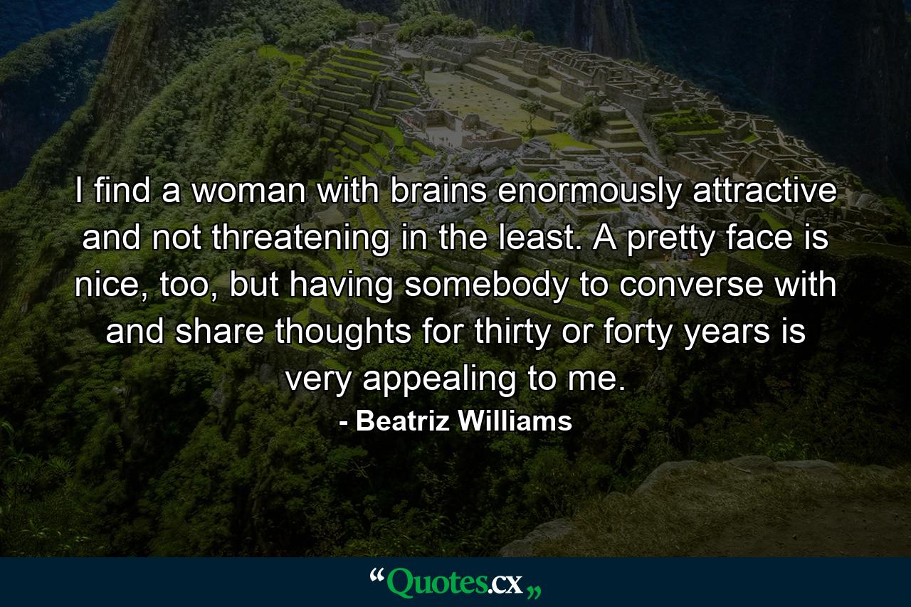 I find a woman with brains enormously attractive and not threatening in the least. A pretty face is nice, too, but having somebody to converse with and share thoughts for thirty or forty years is very appealing to me. - Quote by Beatriz Williams