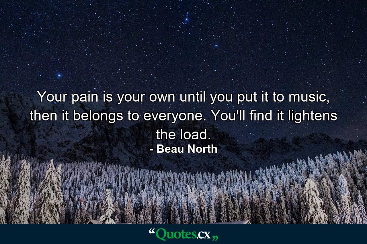 Your pain is your own until you put it to music, then it belongs to everyone. You'll find it lightens the load. - Quote by Beau North