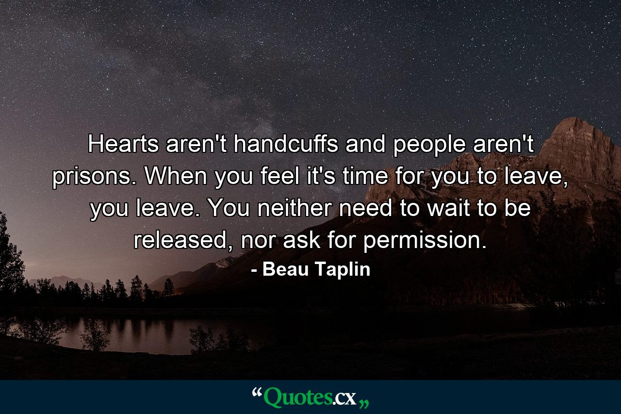 Hearts aren't handcuffs and people aren't prisons. When you feel it's time for you to leave, you leave. You neither need to wait to be released, nor ask for permission. - Quote by Beau Taplin