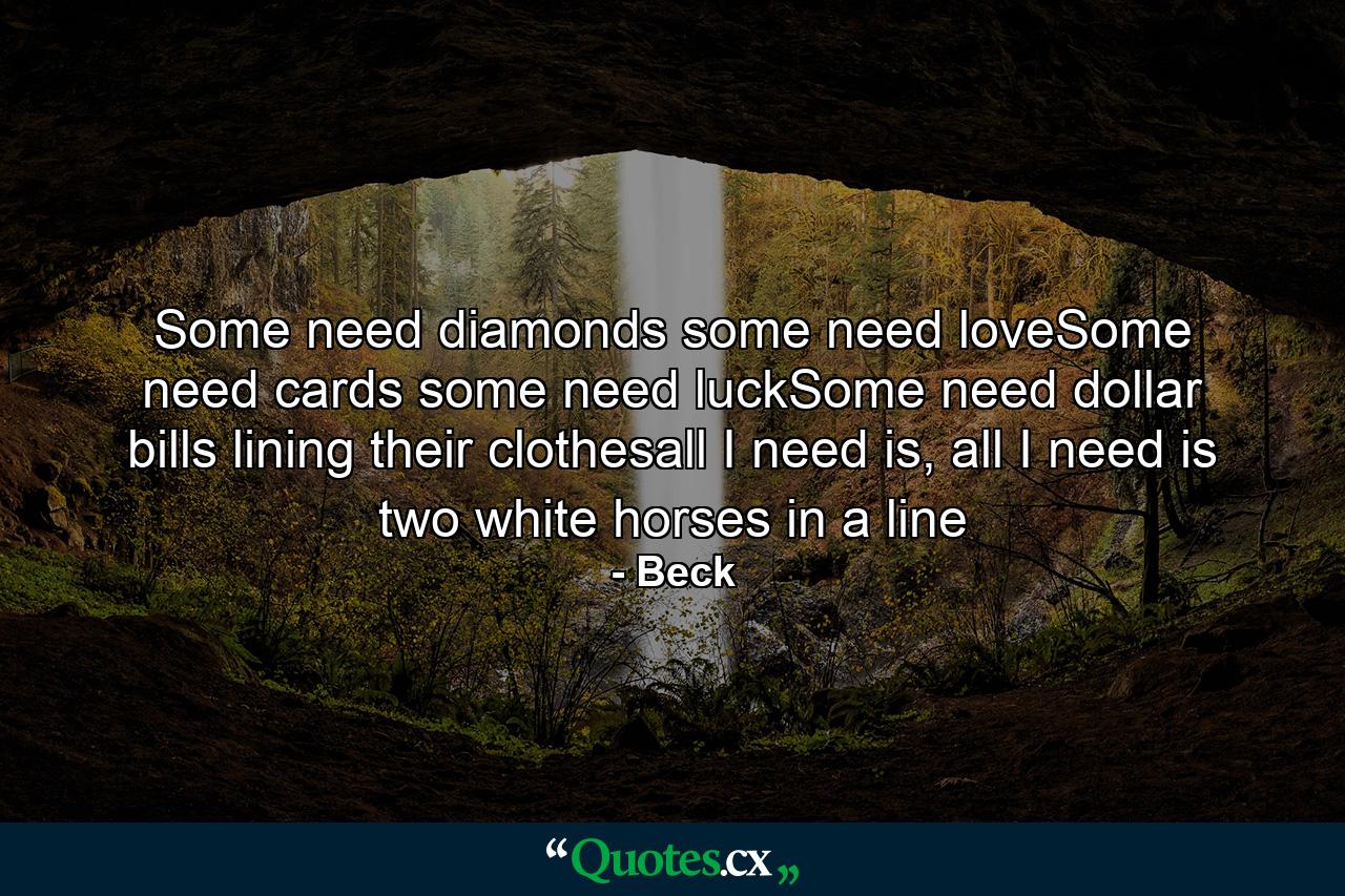 Some need diamonds some need loveSome need cards some need luckSome need dollar bills lining their clothesall I need is, all I need is two white horses in a line - Quote by Beck