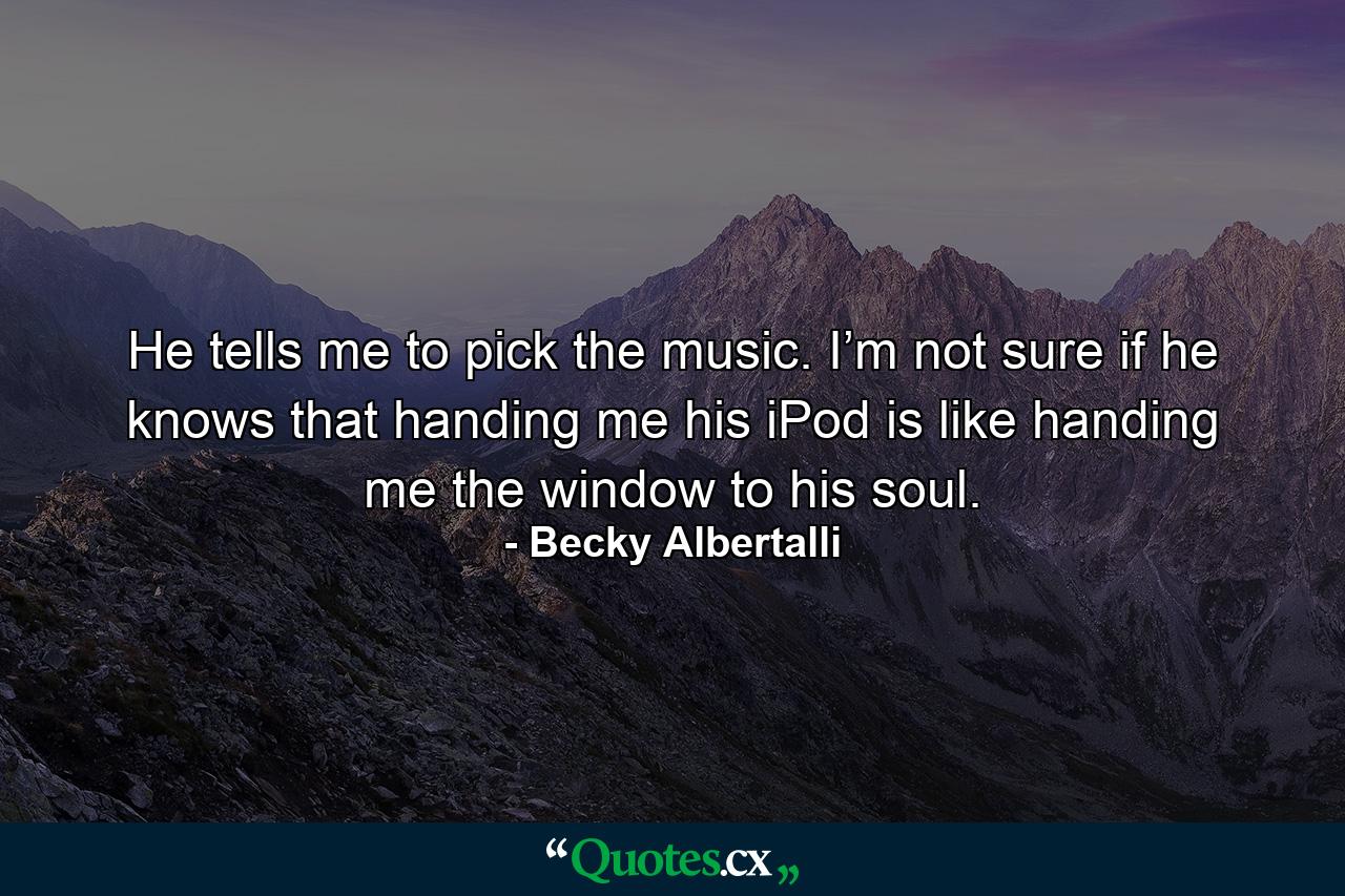 He tells me to pick the music. I’m not sure if he knows that handing me his iPod is like handing me the window to his soul. - Quote by Becky Albertalli