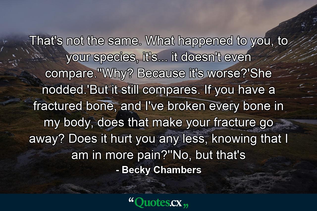 That's not the same. What happened to you, to your species, it's... it doesn't even compare.''Why? Because it's worse?'She nodded.'But it still compares. If you have a fractured bone, and I've broken every bone in my body, does that make your fracture go away? Does it hurt you any less, knowing that I am in more pain?''No, but that's - Quote by Becky Chambers