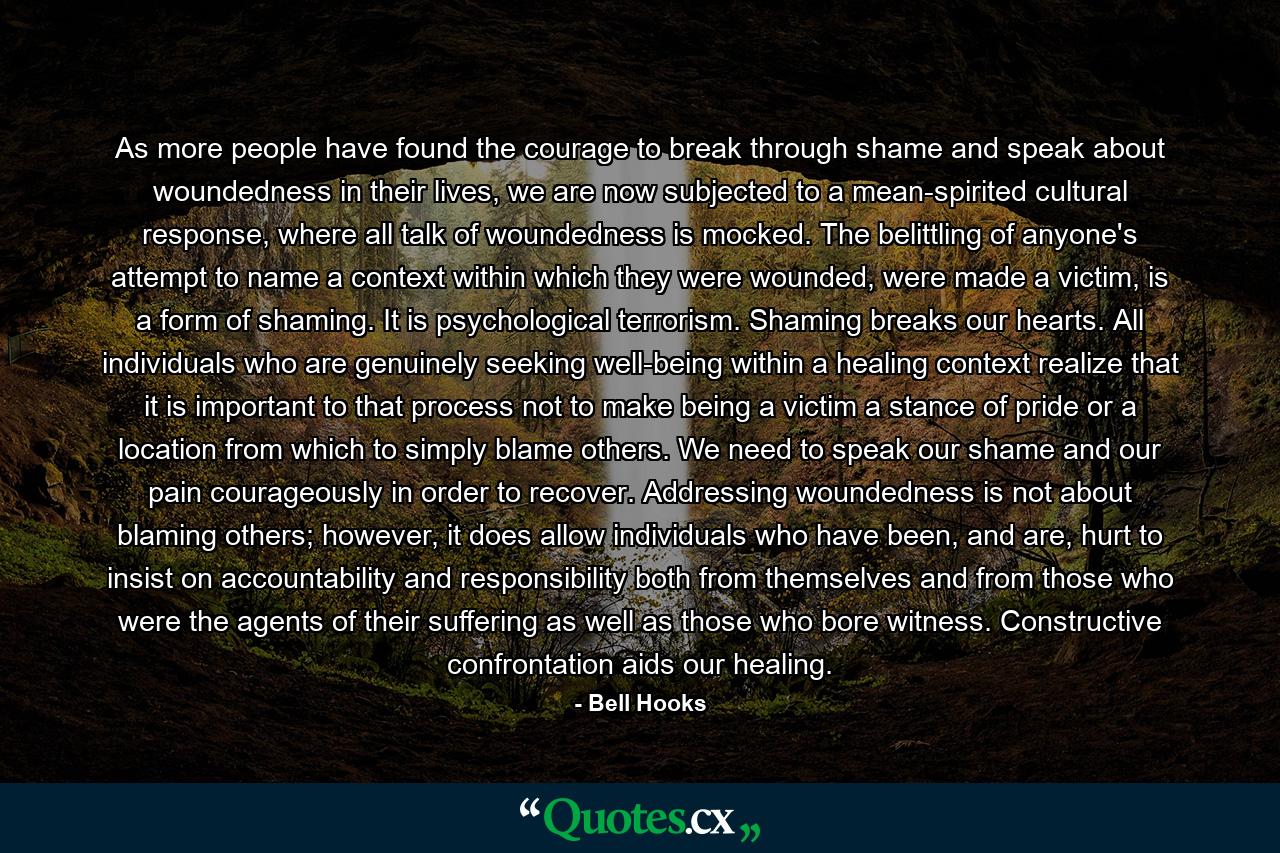 As more people have found the courage to break through shame and speak about woundedness in their lives, we are now subjected to a mean-spirited cultural response, where all talk of woundedness is mocked. The belittling of anyone's attempt to name a context within which they were wounded, were made a victim, is a form of shaming. It is psychological terrorism. Shaming breaks our hearts. All individuals who are genuinely seeking well-being within a healing context realize that it is important to that process not to make being a victim a stance of pride or a location from which to simply blame others. We need to speak our shame and our pain courageously in order to recover. Addressing woundedness is not about blaming others; however, it does allow individuals who have been, and are, hurt to insist on accountability and responsibility both from themselves and from those who were the agents of their suffering as well as those who bore witness. Constructive confrontation aids our healing. - Quote by Bell Hooks