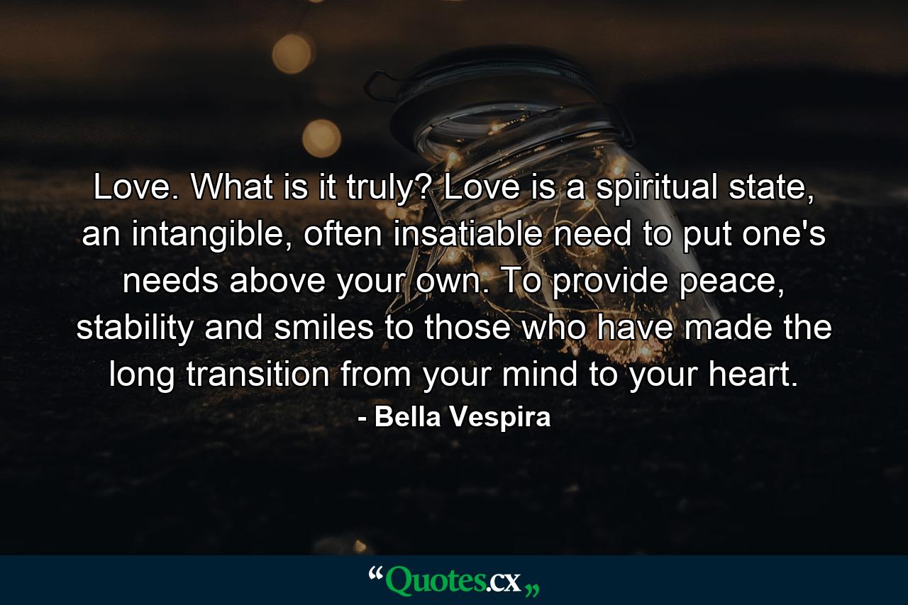 Love. What is it truly? Love is a spiritual state, an intangible, often insatiable need to put one's needs above your own. To provide peace, stability and smiles to those who have made the long transition from your mind to your heart. - Quote by Bella Vespira