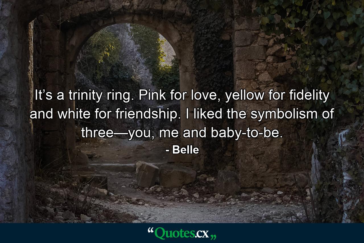 It’s a trinity ring. Pink for love, yellow for fidelity and white for friendship. I liked the symbolism of three—you, me and baby-to-be. - Quote by Belle