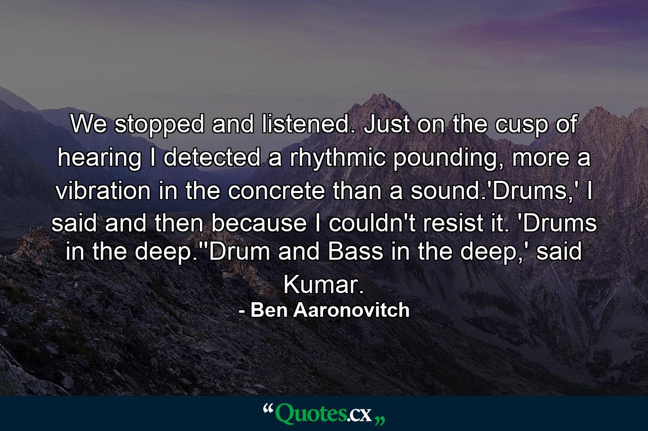 We stopped and listened. Just on the cusp of hearing I detected a rhythmic pounding, more a vibration in the concrete than a sound.'Drums,' I said and then because I couldn't resist it. 'Drums in the deep.''Drum and Bass in the deep,' said Kumar. - Quote by Ben Aaronovitch