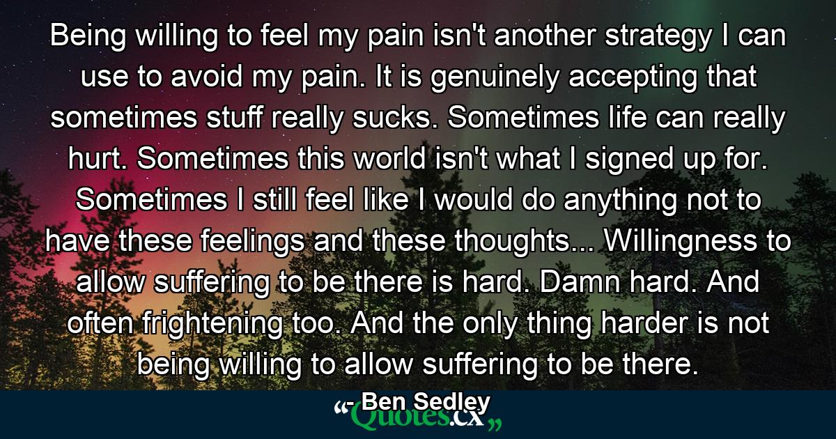 Being willing to feel my pain isn't another strategy I can use to avoid my pain. It is genuinely accepting that sometimes stuff really sucks. Sometimes life can really hurt. Sometimes this world isn't what I signed up for. Sometimes I still feel like I would do anything not to have these feelings and these thoughts... Willingness to allow suffering to be there is hard. Damn hard. And often frightening too. And the only thing harder is not being willing to allow suffering to be there. - Quote by Ben Sedley