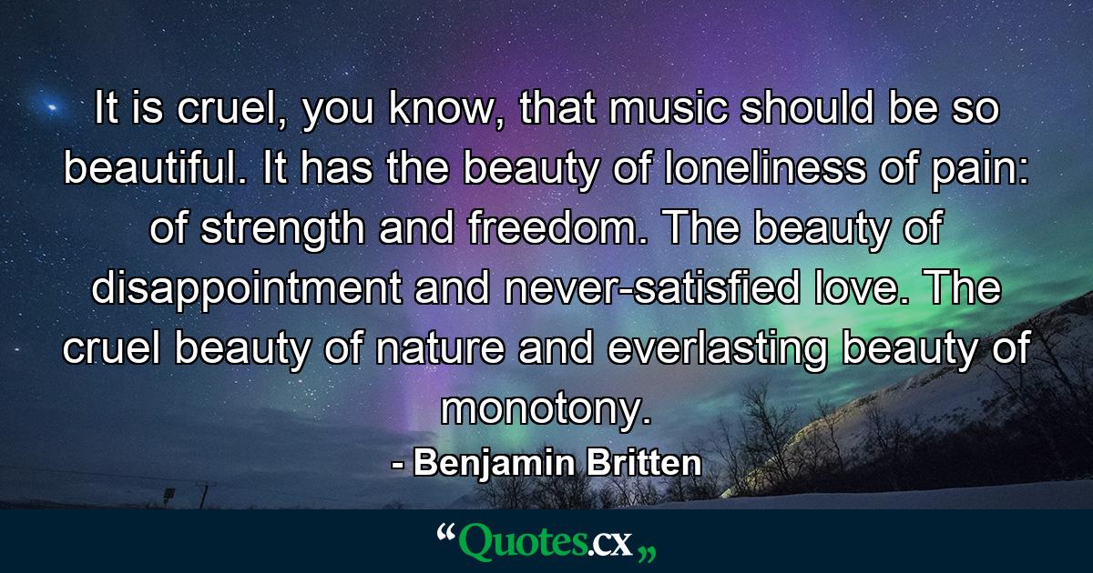 It is cruel, you know, that music should be so beautiful. It has the beauty of loneliness of pain: of strength and freedom. The beauty of disappointment and never-satisfied love. The cruel beauty of nature and everlasting beauty of monotony. - Quote by Benjamin Britten