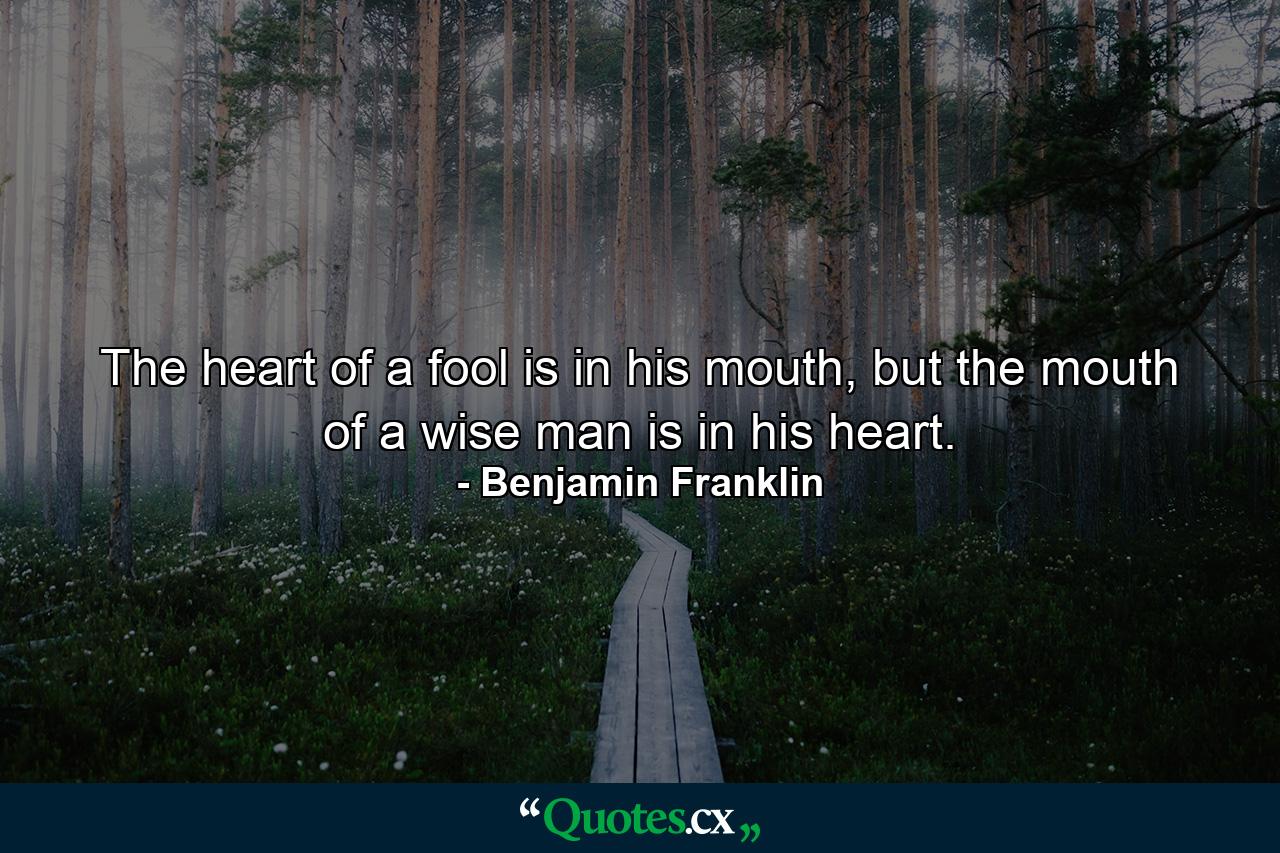 The heart of a fool is in his mouth, but the mouth of a wise man is in his heart. - Quote by Benjamin Franklin