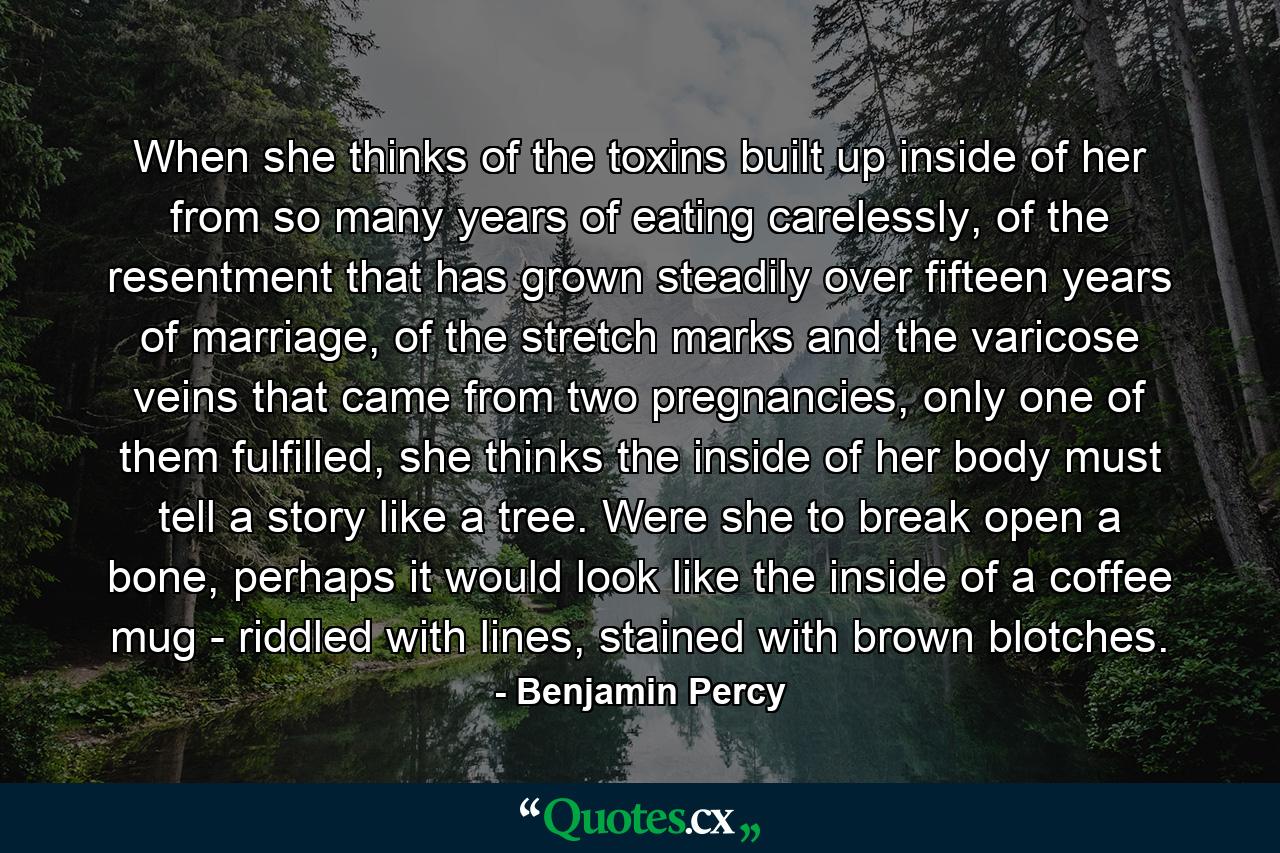 When she thinks of the toxins built up inside of her from so many years of eating carelessly, of the resentment that has grown steadily over fifteen years of marriage, of the stretch marks and the varicose veins that came from two pregnancies, only one of them fulfilled, she thinks the inside of her body must tell a story like a tree. Were she to break open a bone, perhaps it would look like the inside of a coffee mug - riddled with lines, stained with brown blotches. - Quote by Benjamin Percy