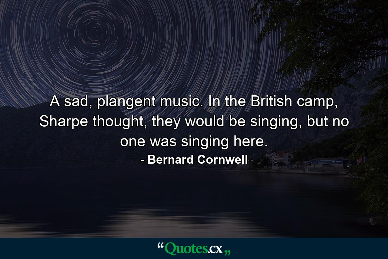 A sad, plangent music. In the British camp, Sharpe thought, they would be singing, but no one was singing here. - Quote by Bernard Cornwell