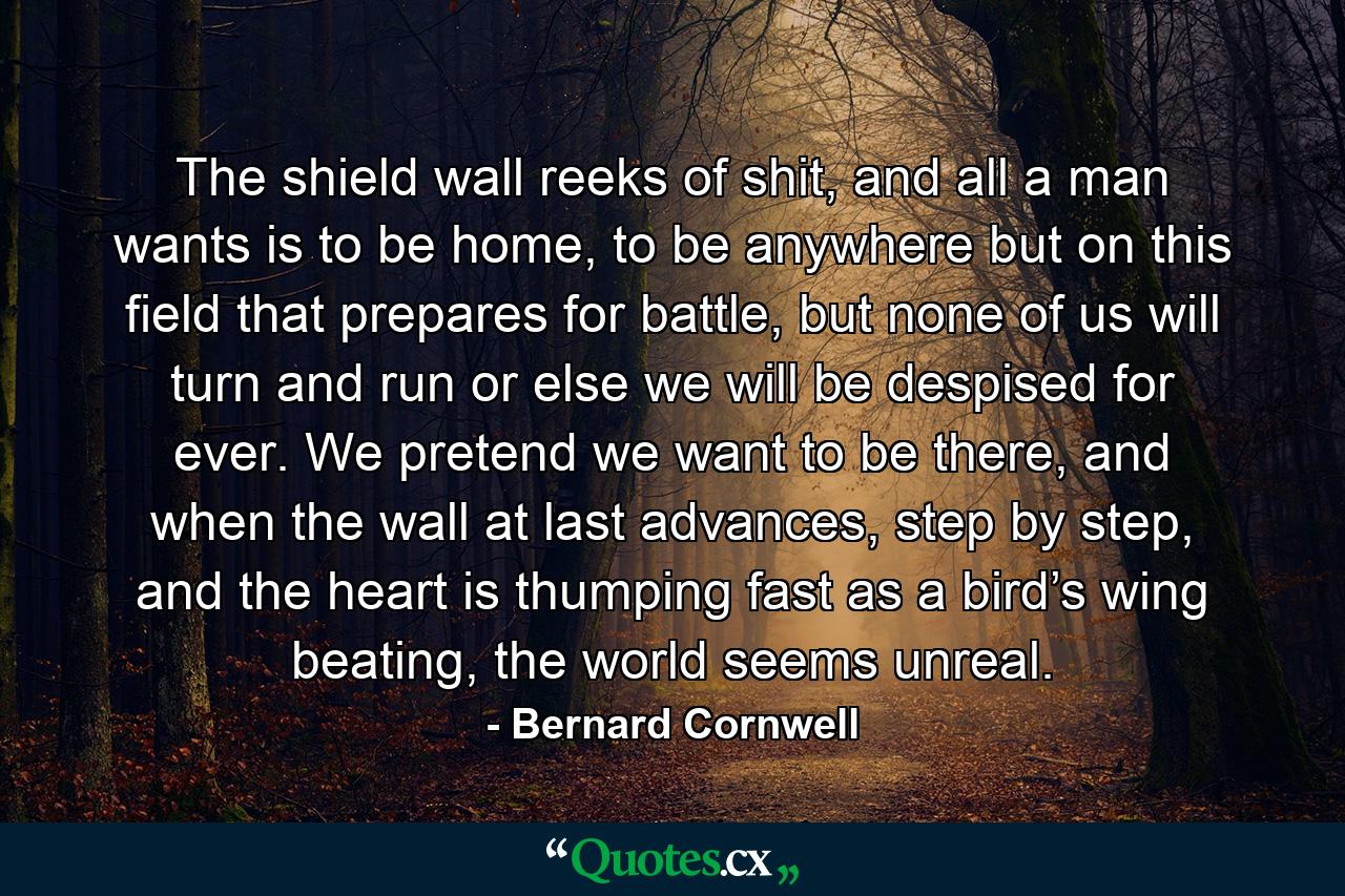 The shield wall reeks of shit, and all a man wants is to be home, to be anywhere but on this field that prepares for battle, but none of us will turn and run or else we will be despised for ever. We pretend we want to be there, and when the wall at last advances, step by step, and the heart is thumping fast as a bird’s wing beating, the world seems unreal. - Quote by Bernard Cornwell