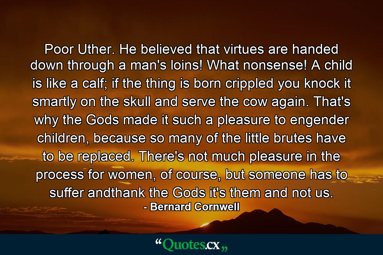 Poor Uther. He believed that virtues are handed down through a man's loins! What nonsense! A child is like a calf; if the thing is born crippled you knock it smartly on the skull and serve the cow again. That's why the Gods made it such a pleasure to engender children, because so many of the little brutes have to be replaced. There's not much pleasure in the process for women, of course, but someone has to suffer andthank the Gods it's them and not us. - Quote by Bernard Cornwell