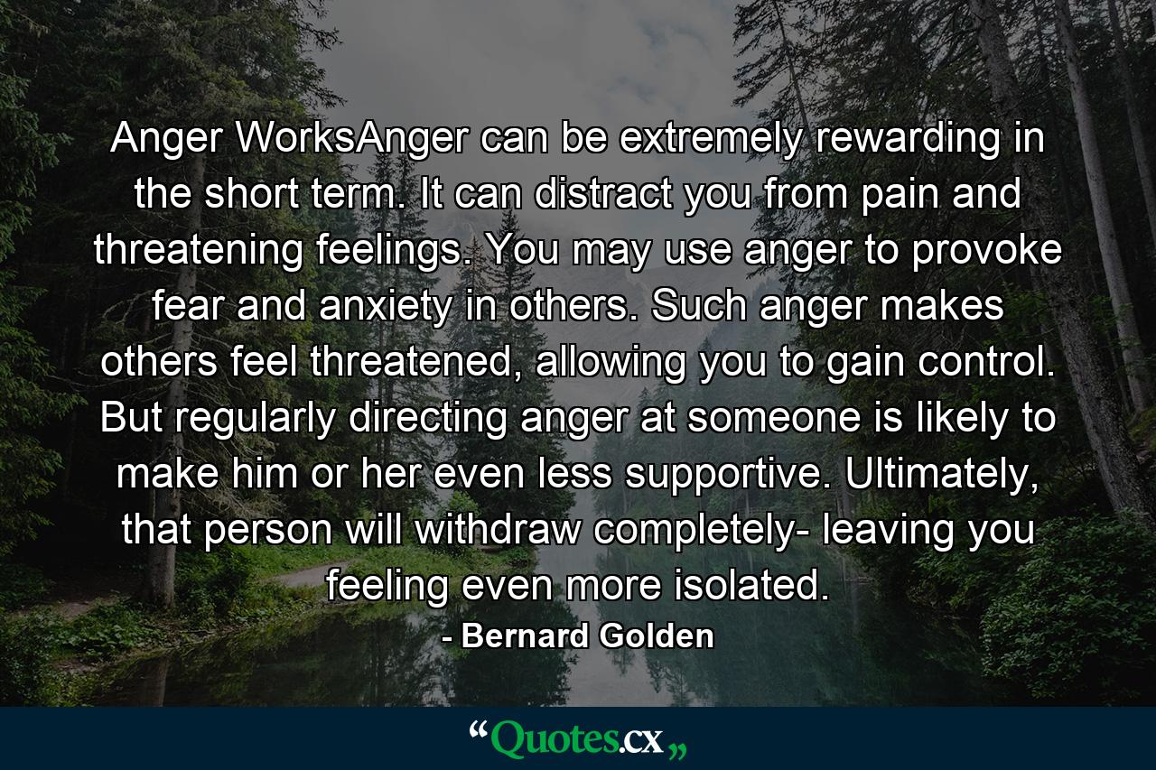 Anger WorksAnger can be extremely rewarding in the short term. It can distract you from pain and threatening feelings. You may use anger to provoke fear and anxiety in others. Such anger makes others feel threatened, allowing you to gain control. But regularly directing anger at someone is likely to make him or her even less supportive. Ultimately, that person will withdraw completely- leaving you feeling even more isolated. - Quote by Bernard Golden