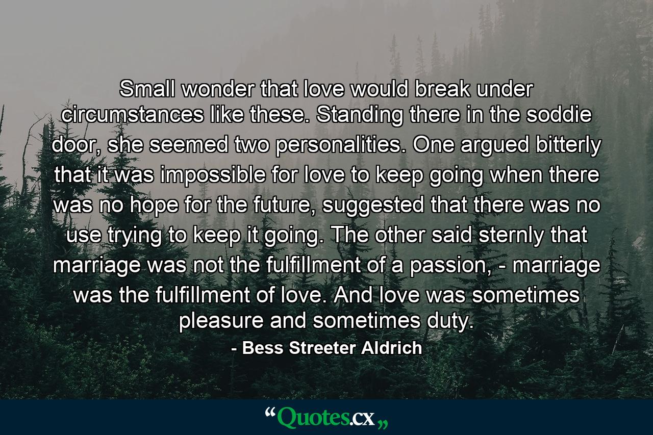 Small wonder that love would break under circumstances like these. Standing there in the soddie door, she seemed two personalities. One argued bitterly that it was impossible for love to keep going when there was no hope for the future, suggested that there was no use trying to keep it going. The other said sternly that marriage was not the fulfillment of a passion, - marriage was the fulfillment of love. And love was sometimes pleasure and sometimes duty. - Quote by Bess Streeter Aldrich