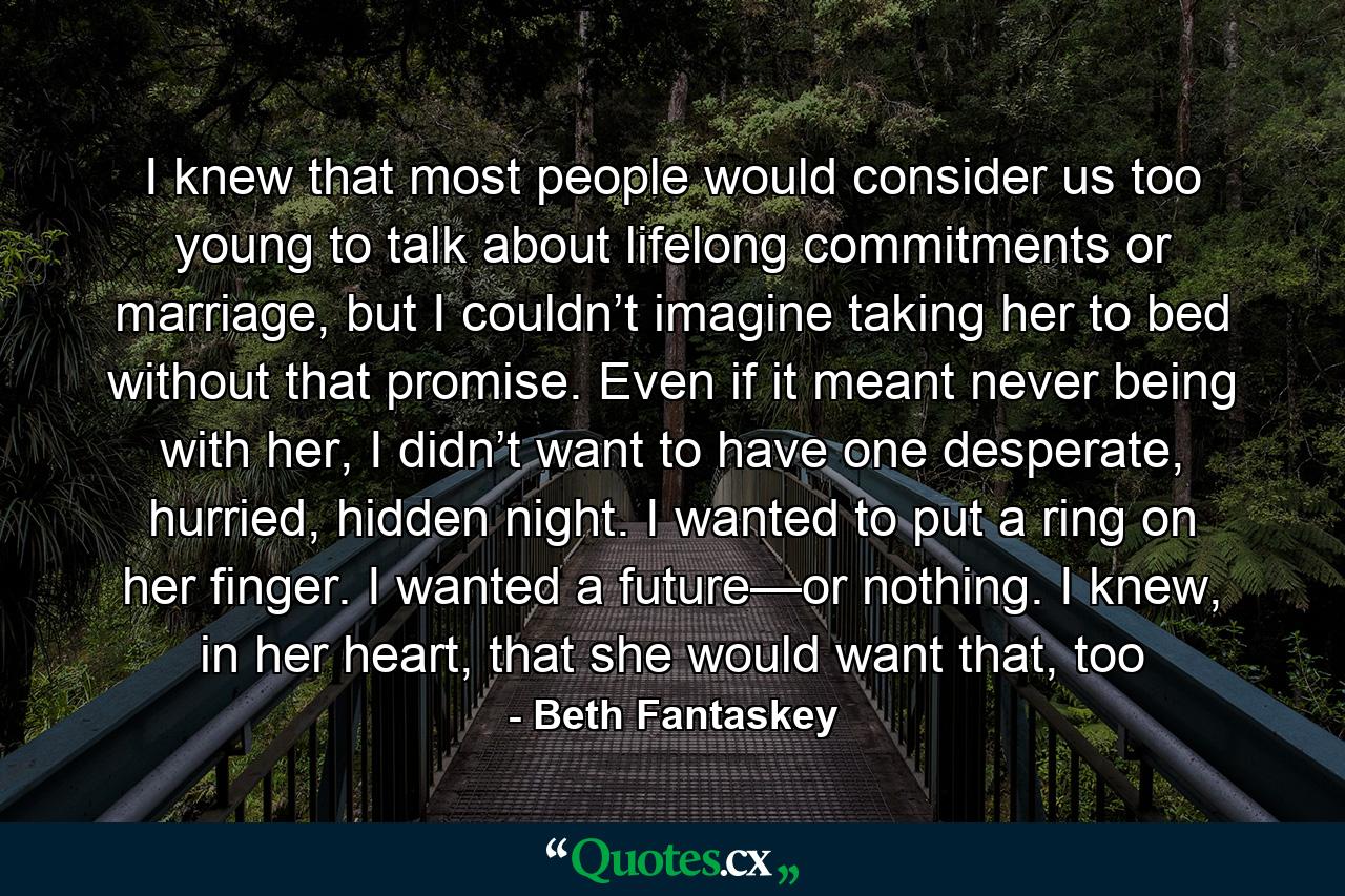 I knew that most people would consider us too young to talk about lifelong commitments or marriage, but I couldn’t imagine taking her to bed without that promise. Even if it meant never being with her, I didn’t want to have one desperate, hurried, hidden night. I wanted to put a ring on her finger. I wanted a future—or nothing. I knew, in her heart, that she would want that, too - Quote by Beth Fantaskey