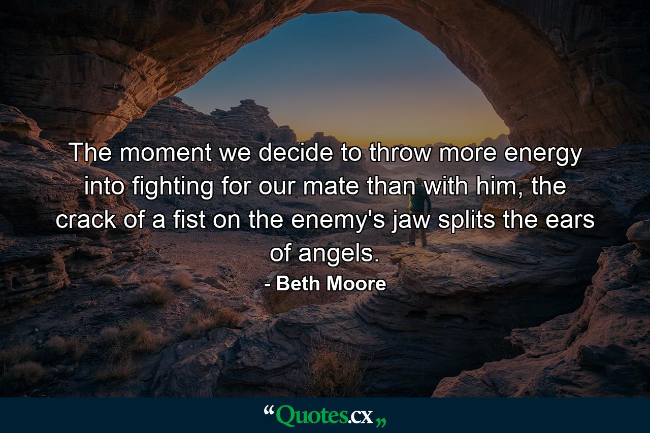 The moment we decide to throw more energy into fighting for our mate than with him, the crack of a fist on the enemy's jaw splits the ears of angels. - Quote by Beth Moore