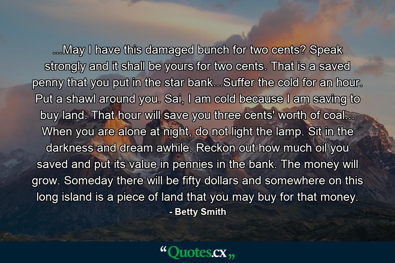 ...May I have this damaged bunch for two cents? Speak strongly and it shall be yours for two cents. That is a saved penny that you put in the star bank...Suffer the cold for an hour. Put a shawl around you. Sai, I am cold because I am saving to buy land. That hour will save you three cents' worth of coal... When you are alone at night, do not light the lamp. Sit in the darkness and dream awhile. Reckon out how much oil you saved and put its value in pennies in the bank. The money will grow. Someday there will be fifty dollars and somewhere on this long island is a piece of land that you may buy for that money. - Quote by Betty Smith