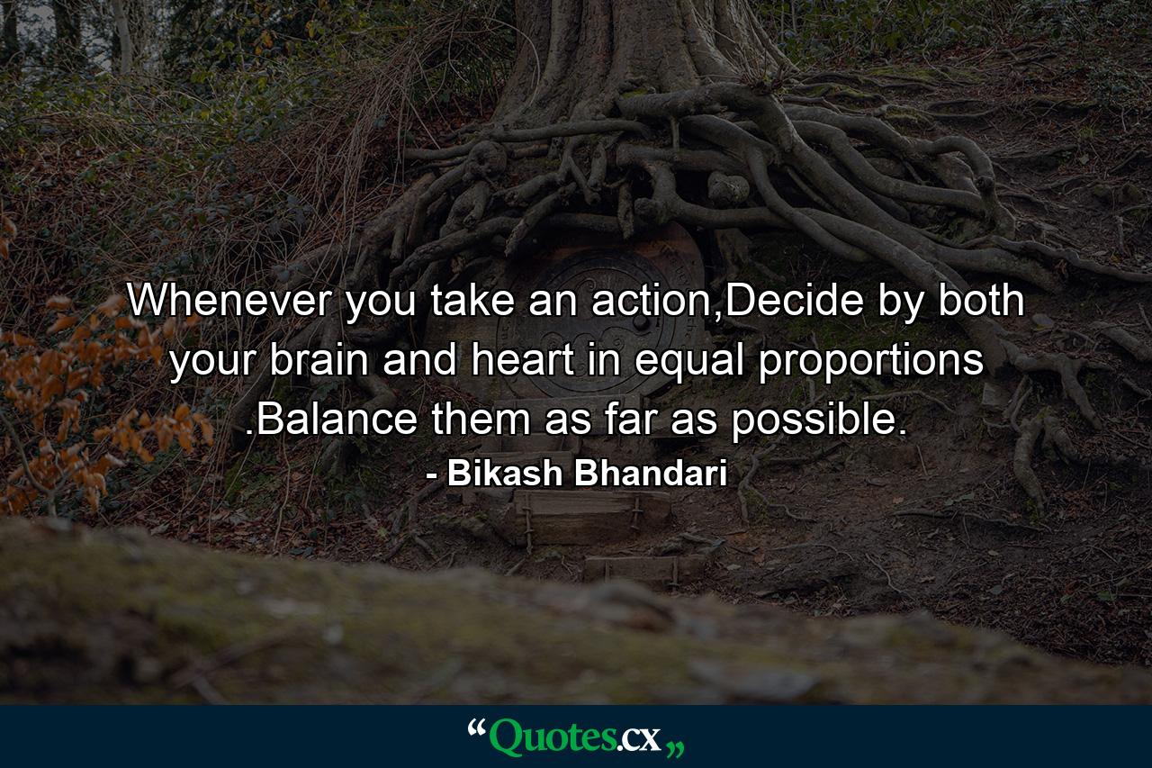 Whenever you take an action,Decide by both your brain and heart in equal proportions .Balance them as far as possible. - Quote by Bikash Bhandari