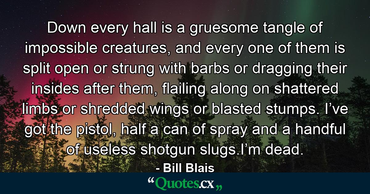 Down every hall is a gruesome tangle of impossible creatures, and every one of them is split open or strung with barbs or dragging their insides after them, flailing along on shattered limbs or shredded wings or blasted stumps. I’ve got the pistol, half a can of spray and a handful of useless shotgun slugs.I’m dead. - Quote by Bill Blais