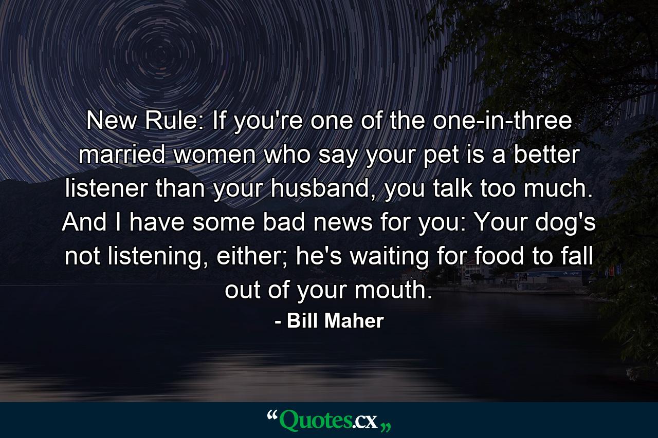 New Rule: If you're one of the one-in-three married women who say your pet is a better listener than your husband, you talk too much. And I have some bad news for you: Your dog's not listening, either; he's waiting for food to fall out of your mouth. - Quote by Bill Maher