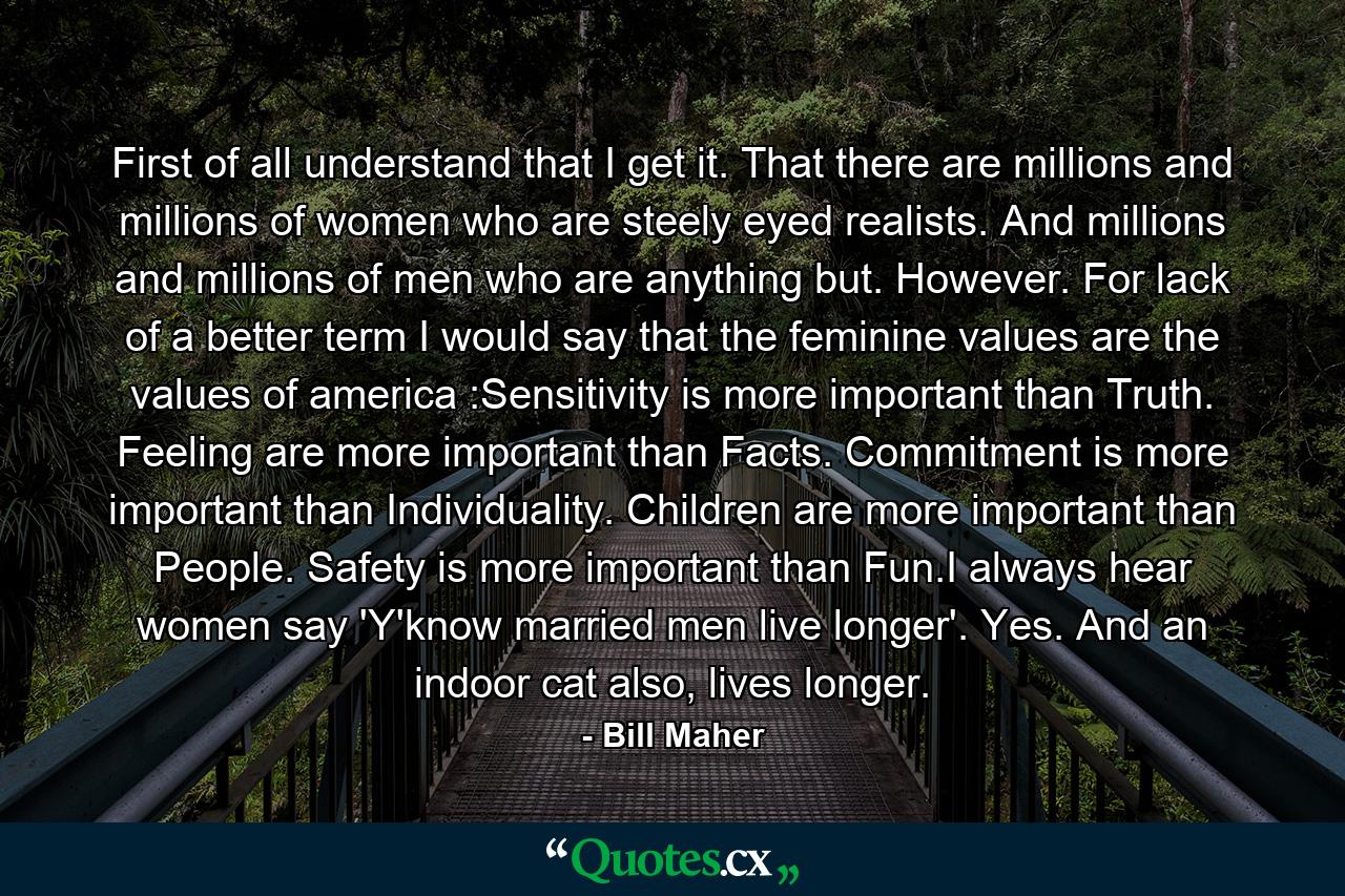 First of all understand that I get it. That there are millions and millions of women who are steely eyed realists. And millions and millions of men who are anything but. However. For lack of a better term I would say that the feminine values are the values of america :Sensitivity is more important than Truth. Feeling are more important than Facts. Commitment is more important than Individuality. Children are more important than People. Safety is more important than Fun.I always hear women say 'Y'know married men live longer'. Yes. And an indoor cat also, lives longer. - Quote by Bill Maher