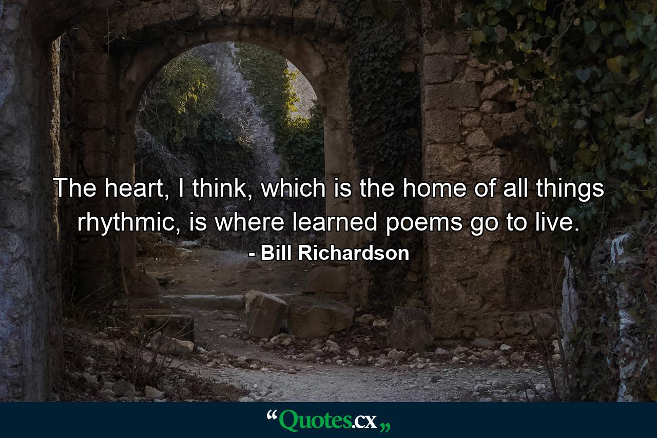 The heart, I think, which is the home of all things rhythmic, is where learned poems go to live. - Quote by Bill Richardson