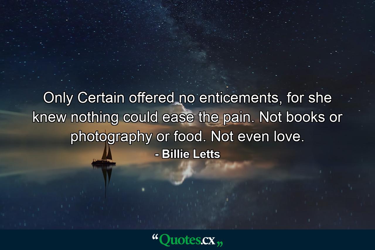 Only Certain offered no enticements, for she knew nothing could ease the pain. Not books or photography or food. Not even love. - Quote by Billie Letts