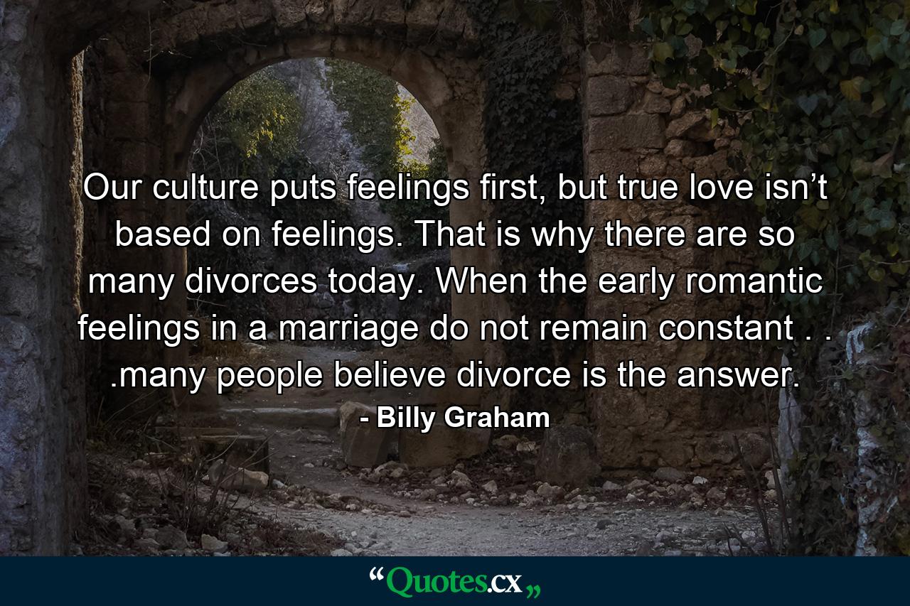 Our culture puts feelings first, but true love isn’t based on feelings. That is why there are so many divorces today. When the early romantic feelings in a marriage do not remain constant . . .many people believe divorce is the answer. - Quote by Billy Graham