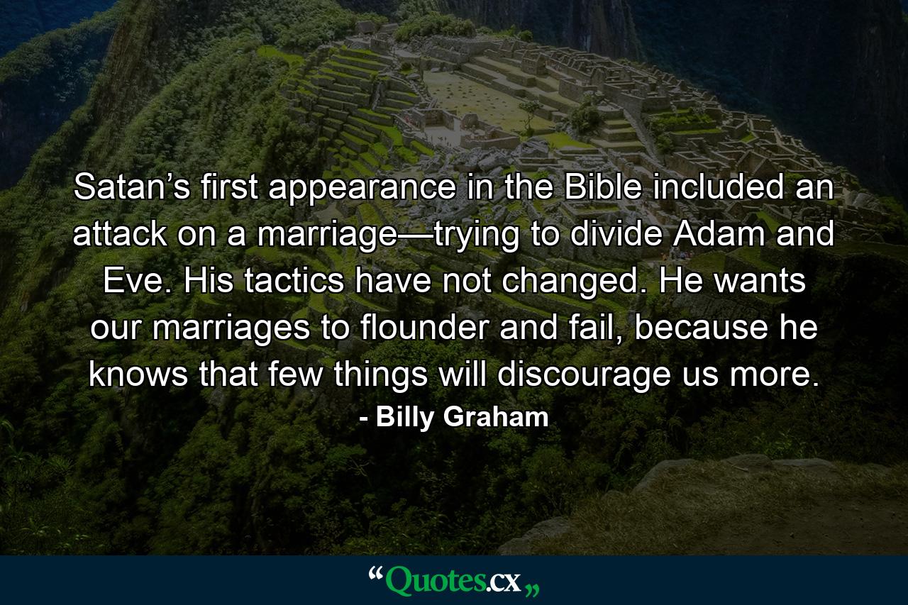 Satan’s first appearance in the Bible included an attack on a marriage—trying to divide Adam and Eve. His tactics have not changed. He wants our marriages to flounder and fail, because he knows that few things will discourage us more. - Quote by Billy Graham