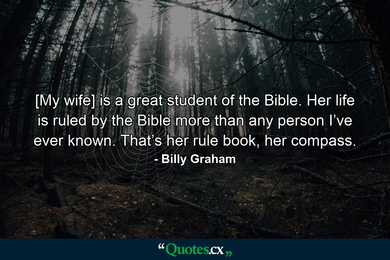 [My wife] is a great student of the Bible. Her life is ruled by the Bible more than any person I’ve ever known. That’s her rule book, her compass. - Quote by Billy Graham