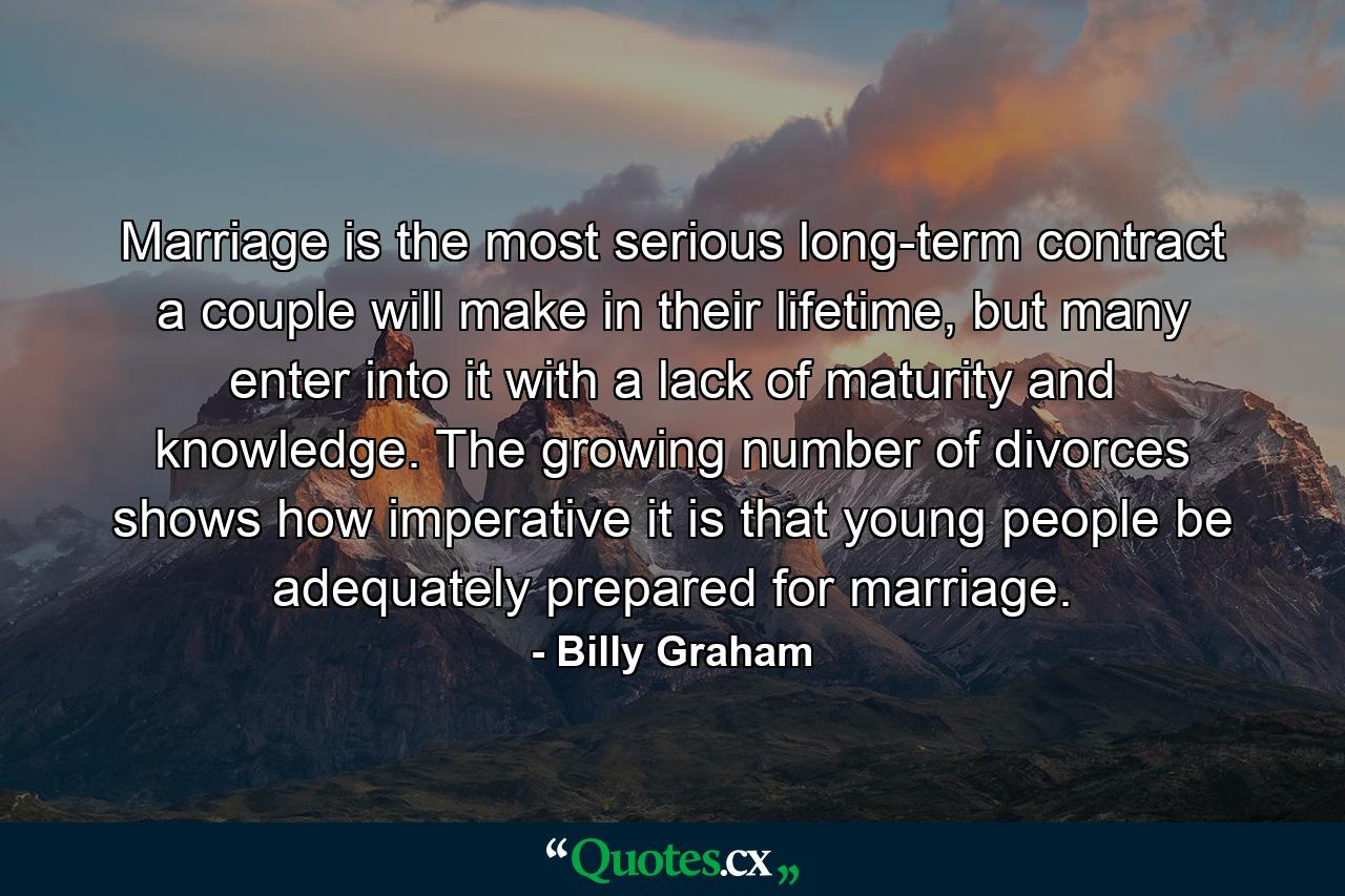 Marriage is the most serious long-term contract a couple will make in their lifetime, but many enter into it with a lack of maturity and knowledge. The growing number of divorces shows how imperative it is that young people be adequately prepared for marriage. - Quote by Billy Graham