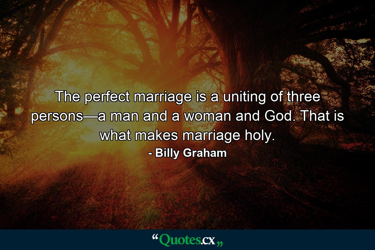 The perfect marriage is a uniting of three persons—a man and a woman and God. That is what makes marriage holy. - Quote by Billy Graham