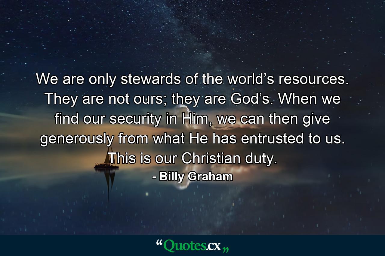 We are only stewards of the world’s resources. They are not ours; they are God’s. When we find our security in Him, we can then give generously from what He has entrusted to us. This is our Christian duty. - Quote by Billy Graham