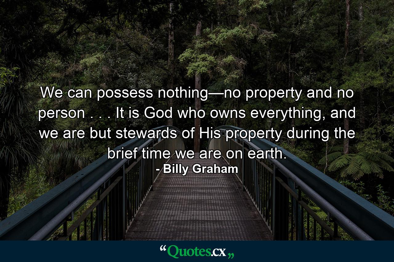 We can possess nothing—no property and no person . . . It is God who owns everything, and we are but stewards of His property during the brief time we are on earth. - Quote by Billy Graham