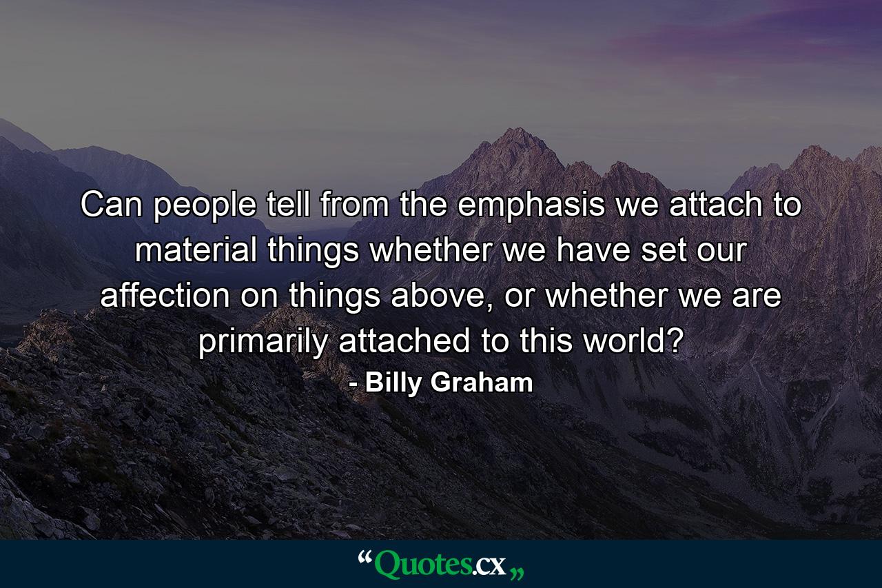 Can people tell from the emphasis we attach to material things whether we have set our affection on things above, or whether we are primarily attached to this world? - Quote by Billy Graham